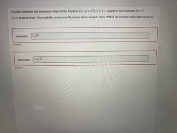 Find the minimum and maximum values of the function ƒ(x, y) = x²y + x + y subject to the constraint xy = 7.
(Give exact answers. Use symbolic notation and fractions where needed. Enter DNE if the extreme value does not exist.)
minimum:
Incorrect.
maximum:
Incorrect
2√56
-2√56