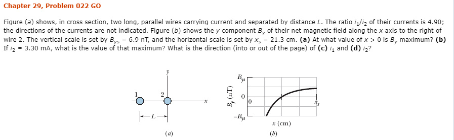 Chapter 29, Problem 022 GO
Figure (a) shows, in cross section, two long, parallel wires carrying current and separated by distance L. The ratio iliz of their currents is 4.90;
the directions of the currents are not indicated. Figure (b) shows the y component B, of their net magnetic field along the x axis to the right of
wire 2. The vertical scale is set by Bys = 6.9 nT, and the horizontal scale is set by x, = 21.3 cm. (a) At what value of x > 0 is B, maximum? (b)
If iz = 3.30 mA, what is the value of that maximum? What is the direction (into or out of the page) of (c) i, and (d) iz?
Bys
-Bys
x (cm)
(b)
(a)
(Lu) 7
