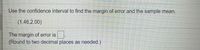 Use the confidence interval to find the margin of error and the sample mean.
(1.46,2.00)
The margin of error is
(Round to two decimal places as needed.)
