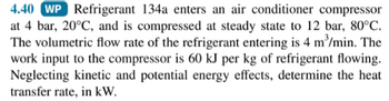 4.40 WP Refrigerant 134a enters an air conditioner compressor
at 4 bar, 20°C, and is compressed at steady state to 12 bar, 80°C.
The volumetric flow rate of the refrigerant entering is 4 m³/min. The
work input to the compressor is 60 kJ per kg of refrigerant flowing.
Neglecting kinetic and potential energy effects, determine the heat
transfer rate, in kW.