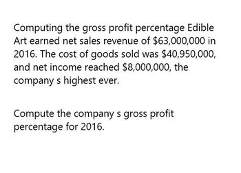 Computing the gross profit percentage Edible
Art earned net sales revenue of $63,000,000 in
2016. The cost of goods sold was $40,950,000,
and net income reached $8,000,000, the
company s highest ever.
Compute the company s gross profit
percentage for 2016.