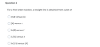 Question 2
For a first-order reaction, a straight line is obtained from a plot of
In(t) versus [A]
[A] versus t
O In[A] versus t
1/[A] versus t
In(1/t) versus [A]
