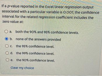 If a p-value reported in the Excel linear regression output
associated with a particular variable is 0.007, the confidence
interval for the related regression coefficient includes the
zero value at:
Oa. both the 90% and 95% confidence levels.
O b.
none of the answers provided
Oc. the 95% confidence level.
Od. the 99% confidence level.
Oe. the 90% confidence level.
Clear my choice