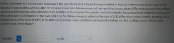 A flow calorimeter is a device used to measure the specific heat of a liquid. Energy is added as heat at a known rate to a stream of the
liquid as it passes through the calorimeter at a known rate. Measurement of the resulting temperature difference between the inflow
and the outflow points of the liquid stream enables us to compute the specific heat of the liquid. Suppose a liquid of density 0.86 g/cm³
flows through a calorimeter at the rate of 8.1 cm³/s. When energy is added at the rate of 200 W by means of an electric heating coil, a
temperature difference of 18°C is established in steady-state conditions between the inflow and the outflow points. What is the
specific heat of the liquid?
Number i
Units