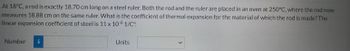 At 18°C, a rod is exactly 18.70 cm long on a steel ruler. Both the rod and the ruler are placed in an oven at 250°C, where the rod now
measures 18.88 cm on the same ruler. What is the coefficient of thermal expansion for the material of which the rod is made? The
linear expansion coefficient of steel is 11 x 10-6 1/C°.
Number i
Units