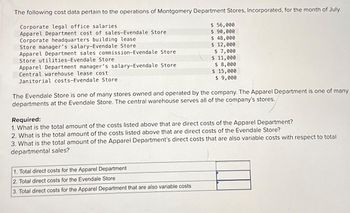 The following cost data pertain to the operations of Montgomery Department Stores, Incorporated, for the month of July.
Corporate legal office salaries
Apparel Department cost of sales-Evendale Store
Corporate headquarters building lease
Store manager's salary-Evendale Store
Apparel Department sales commission-Evendale Store
Store utilities-Evendale Store
Apparel Department manager's salary-Evendale Store
Central warehouse lease cost
Janitorial costs-Evendale Store
$ 56,000
$ 90,000
$ 48,000
$ 12,000
$ 7,000
$ 11,000
$ 8,000
$ 15,000
$ 9,000
The Evendale Store is one of many stores owned and operated by the company. The Apparel Department is one of many
departments at the Evendale Store. The central warehouse serves all of the company's stores.
Required:
1. What is the total amount of the costs listed above that are direct costs of the Apparel Department?
2. What is the total amount of the costs listed above that are direct costs of the Evendale Store?
3. What is the total amount of the Apparel Department's direct costs that are also variable costs with respect to total
departmental sales?
1. Total direct costs for the Apparel Department
2. Total direct costs for the Evendale Store
3. Total direct costs for the Apparel Department that are also variable costs