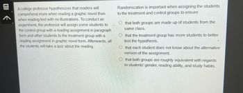 ⠀⠀⠀⠀
A college professor hypothesizes that readers will
comprehend more when reading a graphic novel than
when reading text with no illustrations. To conduct an
experiment, the professor will assign some students to
the control group with a reading assignment in paragraph
form and other students to the treatment group with a
reading assignment in graphic novel form. Afterwards, all
the students will take a quiz about the reading.
Randomization is important when assigning the students
to the treatment and control groups to ensure
that both groups are made up of students from the
same class.
Othat the treatment group has more students to better
test the hypothesis.
Othat each student does not know about the alternative
version of the assignment.
Othat both groups are roughly equivalent with regards
to students' gender, reading ability, and study habits.