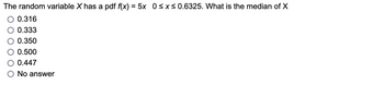 The random variable X has a pdf f(x) = 5x 0≤x≤ 0.6325. What is the median of X
0.316
0.333
0.350
0.500
0.447
No answer