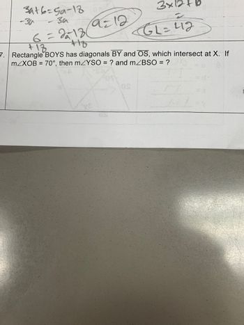 a=12
3916=59-18
- за за
6=213(
+10
+18
7. Rectangle BOYS has diagonals BY and OS, which intersect at X. If
m/XOB = 70°, then m/YSO = ? and m/BSO = ?
3x12+b
05
GL=42