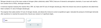 Nitrogen dioxide is one of the many oxides of nitrogen (often collectively called "NOx") that are of interest to atmospheric chemistry. It can react with itself to
form another form of NOx, dinitrogen tetroxide.
A chemical engineer studying this reaction fills a 500. mL flask with 4.0 atm of nitrogen dioxide gas. When the mixture has come to equilibrium she determines
that it contains 1.6 atm of nitrogen dioxide gas.
The engineer then adds another 2.0 atm of nitrogen dioxide, and allows the mixture to come to equilibrium again. Calculate the pressure of dinitrogen tetroxide
after equilibrium is reached the second time. Round your answer to 2 significant digits.
atm
x10
5