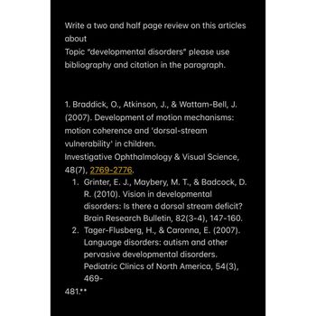 Write a two and half page review on this articles
about
Topic "developmental disorders" please use
bibliography and citation in the paragraph.
1. Braddick, O., Atkinson, J., & Wattam-Bell, J.
(2007). Development of motion mechanisms:
motion coherence and 'dorsal-stream
vulnerability' in children.
Investigative Ophthalmology & Visual Science,
48(7), 2769-2776.
1. Grinter, E. J., Maybery, M. T., & Badcock, D.
R. (2010). Vision in developmental
disorders: Is there a dorsal stream deficit?
Brain Research Bulletin, 82(3-4), 147-160.
2. Tager-Flusberg, H., & Caronna, E. (2007).
Language disorders: autism and other
pervasive developmental disorders.
Pediatric Clinics of North America, 54(3),
469-
481.**