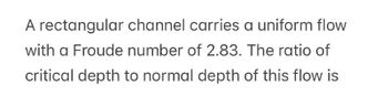 A rectangular channel carries a uniform flow
with a Froude number of 2.83. The ratio of
critical depth to normal depth of this flow is