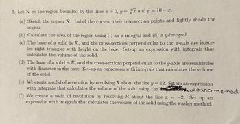 3. Let R be the region bounded by the lines ax = 0, y= 3x and y = 10- x.
(a) Sketch the region R. Label the curves, their intersection points and lightly shade the
region.
(b) Calculate the area of the region using (i) an x-integral and (ii) a y-integral.
(c) The base of a solid is R, and the cross-sections perpendicular to the x-axis are isosce-
les right triangles with height on the base. Set-up an expression with integrals that
calculates the volume of the solid.
(d) The base of a solid is R, and the cross-sections perpendicular to the y-axis are semicircles
with diameter in the base. Set-up an expression with integrals that calculates the volume
of the solid.
=
(e) We create a solid of revolution by revolving R about the line y 12. Set up an expression
with integrals that calculates the volume of the solid using the washer method
(f) We create a solid of revolution by revolving R about the line x = -2. Set up an
expression with integrals that calculates the volume of the solid using the washer method.
î