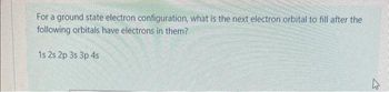 For a ground state electron configuration, what is the next electron orbital to fill after the
following orbitals have electrons in them?
1s 2s 2p 3s 3p 4s