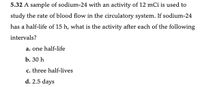 5.32 A sample of sodium-24 with an activity of 12 mCi is used to
study the rate of blood flow in the circulatory system. If sodium-24
has a half-life of 15 h, what is the activity after each of the following
intervals?
a. one half-life
b. 30 h
c. three half-lives
d. 2.5 days
