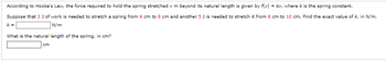 According to Hooke's Law, the force required to hold the spring stretched x m beyond its natural length is given by f(x) = kx, where k is the spring constant.
Suppose that 3 J of work is needed to stretch a spring from 6 cm to 8 cm and another 5 J is needed to stretch it from 8 cm to 10 cm. Find the exact value of k, in N/m.
k=
N/m
What is the natural length of the spring, in cm?
cm