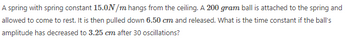A spring with spring constant 15.0N/m hangs from the ceiling. A 200 gram ball is attached to the spring and
allowed to come to rest. It is then pulled down 6.50 cm and released. What is the time constant if the ball's
amplitude has decreased to 3.25 cm after 30 oscillations?