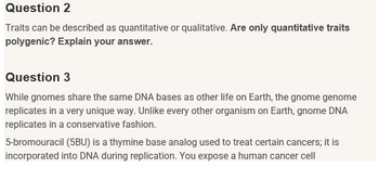 Question 2
Traits can be described as quantitative or qualitative. Are only quantitative traits
polygenic? Explain your answer.
Question 3
While gnomes share the same DNA bases as other life on Earth, the gnome genome
replicates in a very unique way. Unlike every other organism on Earth, gnome DNA
replicates in a conservative fashion.
5-bromouracil (5BU) is a thymine base analog used to treat certain cancers; it is
incorporated into DNA during replication. You expose a human cancer cell