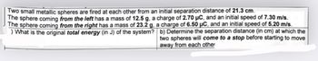 Two small metallic spheres are fired at each other from an initial separation distance of 21.3 cm.
The sphere coming from the left has a mass of 12.5 g, a charge of 2.70 µC, and an initial speed of 7.30 m/s.
The sphere coming from the right has a mass of 23.2 g, a charge of 6.50 µC, and an initial speed of 5.20 m/s.
) What is the original total energy (in J) of the system?
b) Determine the separation distance (in cm) at which the
two spheres will come to a stop before starting to move
away from each other