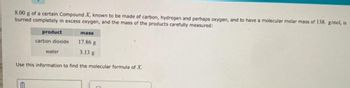 8.00 g of a certain Compound X, known to be made of carbon, hydrogen and perhaps oxygen, and to have a molecular molar mass of 138. g/mol, is
burned completely in excess oxygen, and the mass of the products carefully measured:
product
mass
carbon dioxide
17.86 g
water
3.13 g
Use this information to find the molecular formula of X.
E