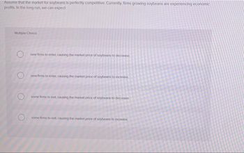 Assume that the market for soybeans is perfectly competitive. Currently, firms growing soybeans are experiencing economic
profits. In the long run, we can expect
Multiple Choice
O
new firms to enter, causing the market price of soybeans to decrease
new firms to enter, causing the market price of soybeans to increase
some firms to ext, causing the market price of soybeans to decrease
some firms to exit, causing the market price of soybeans to increase
O