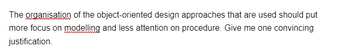 The organisation of the object-oriented design approaches that are used should put
more focus on modelling and less attention on procedure. Give me one convincing
justification.