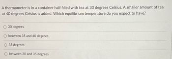 A thermometer is in a container half filled with tea at 30 degrees Celsius. A smaller amount of tea
at 40 degrees Celsius is added. Which equilibrium temperature do you expect to have?
O 30 degrees
O between 35 and 40 degrees
O 35 degrees
between 30 and 35 degrees