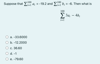 100
100
Suppose that Σ α; = -19.2 and Σ9 b; = -6. Then what is
i=1
Ο a. -33.6000
Ο b. -12.2000
Ο c.
c. 36.60
d. -1
Ο e. -79.60
100
Σ3a; – 4bi
i=1