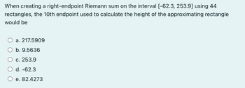 When creating a right-endpoint Riemann sum on the interval [-62.3, 253.9] using 44
rectangles, the 10th endpoint used to calculate the height of the approximating rectangle
would be
a. 217.5909
b. 9.5636
c. 253.9
d. -62.3
e. 82.4273