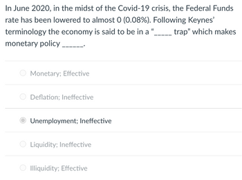 In June 2020, in the midst of the Covid-19 crisis, the Federal Funds
rate has been lowered to almost 0 (0.08%). Following Keynes'
((
terminology the economy is said to be in a
trap" which makes
monetary policy
Monetary; Effective
Deflation; Ineffective
Unemployment; Ineffective
Liquidity; Ineffective
Illiquidity; Effective