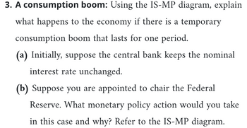 **3. A consumption boom:** Using the IS-MP diagram, explain what happens to the economy if there is a temporary consumption boom that lasts for one period.

**(a)** Initially, suppose the central bank keeps the nominal interest rate unchanged.

**(b)** Suppose you are appointed to chair the Federal Reserve. What monetary policy action would you take in this case and why? Refer to the IS-MP diagram.