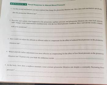 ACTIVITY 3 Renal Response to Altered Blood Pressure
1. List the several mechanisms you have explored that change the glomerular filtration rate. How does each mechanism specifically
alter the glomerular filtration rate?
compare
2. Describe and explain what happened to the glomerular capillary pressure and glomerular filtration rate when both arteriole
radii changes well did the
with your prediction?
3. How could you adjust the afferent or efferent radius to compensate for the effect of reduced blood pressure on the glomerular
filtration rate?
4. Which arteriole radius adjustment was more effective at compensating for the effect of low blood pressure on the glomerular
filtration rate? Explain why you think this difference occurs.
5. In the body, how does a nephron maintain a near-constant glomerular filtration rate despite a constantly fluctuating blood
pressure?