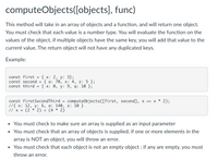 computeObjects([objects], func)
This method will take in an array of objects and a function, and will return one object.
You must check that each value is a number type. You will evaluate the function on the
values of the object, if multiple objects have the same key, you will add that value to the
current value. The return object will not have any duplicated keys.
Example:
const first
const second
{ x: 2, у: 3};
{ а: 70, х: 4, z: 5 };
{ x: 0, у: 9, q: 10 };
const third
const firstSecondThird
//{ х: 12, у: 6, а: 140, z: 10 }
// x =
computeObjects([first, second], x => x * 2);
(2 * 2) + (4 * 2)
• You must check to make sure an array is supplied as an input parameter
• You must check that an array of objects is supplied, if one or more elements in the
array is NOT an object, you will throw an error.
• You must check that each object is not an empty object ; if any are empty, you must
throw an error.
