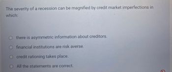 The severity of a recession can be magnified by credit market imperfections in
which:
there is asymmetric information about creditors.
O financial institutions are risk averse.
credit rationing takes place.
All the statements are correct.