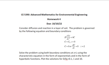 CE 5390: Advanced Mathematics for Environmental Engineering
Homework 4
Due: 10/10/22
Consider diffusion and reaction in a layer of soil. The problem is governed
by the following equation and boundary conditions
a²c
D =kC
C=C₁ ==0
dC
C=0 or = 0 ==L
dz
Solve the problem using both boundary conditions at z=L using the
characteristic equation in the form of exponentials and in the form of
hyperbolic functions. Plot the solutions for D/kL=0.1, 1 and 10.