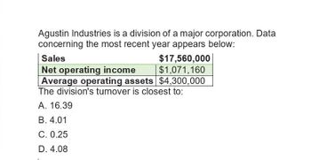 Agustin Industries is a division of a major corporation. Data
concerning the most recent year appears below:
Sales
Net operating income
$17,560,000
$1,071,160
Average operating assets $4,300,000
The division's turnover is closest to:
A. 16.39
B. 4.01
C. 0.25
D. 4.08