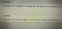 ### Entropy Calculation Problems

#### Question 4
**Calculate the change in entropy for the aluminum cup (in J/K).**

*Input field for answer*

#### Question 5
**Calculate the total change in entropy for the entire system (in J/K).**

*Input field for answer*

### Understanding Entropy Change

Entropy is a measure of the disorder or randomness in a system. When heat is transferred within a system, the entropy of the system changes. This set of questions focuses on calculating these changes in entropy. For question 4, you need to calculate the change in entropy specifically for an aluminum cup. In question 5, you are required to calculate the total change in entropy for the entire system, which would include all components interacting thermally. 

To solve these questions, you will typically use the formula for the change in entropy (\(\Delta S\)):

\[ \Delta S = \frac{Q}{T} \]

Where:
- \( \Delta S \) is the change in entropy
- \( Q \) is the heat transferred
- \( T \) is the absolute temperature in Kelvin at which the transfer takes place

For scenarios involving different components or complex temperature changes, appropriate adjustments should be made based on the specifics of the situation and given data.