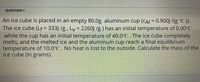 **QUESTION 1**

An ice cube is placed in an empty 80.0g aluminum cup (c_Al = 0.900 J/(g°C)). The ice cube (L_f = 333 J/g, L_v = 2260 J/g) has an initial temperature of 0.00°C while the cup has an initial temperature of 40.0°C. The ice cube completely melts, and the melted ice and the aluminum cup reach a final equilibrium temperature of 10.0°C. No heat is lost to the outside. Calculate the mass of the ice cube (in grams).