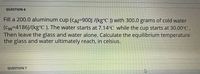 QUESTION 6
Fill a 200.0 aluminum cup (CAI=900J /(kg°C )) with 300.0 grams of cold water
(Cw=4186J/(kg°C ). The water starts at 7.14°C while the cup starts at 30.00°C.
Then leave the glass and water alone. Calculate the equilibrium temperature
the glass and water ultimately reach, in celsius.
QUESTION 7
