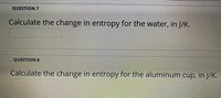 QUESTION 7
Calculate the change in entropy for the water, in J/K.
QUESTION 8
Calculate the change in entropy for the aluminum cup, in J/K.
