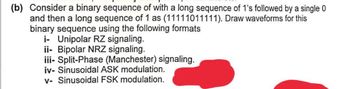 (b) Consider a binary sequence of with a long sequence of 1's followed by a single 0
and then a long sequence of 1 as (11111011111). Draw waveforms for this
binary sequence using the following formats
i- Unipolar RZ signaling.
ii- Bipolar NRZ signaling.
iii-Split-Phase (Manchester) signaling.
iv- Sinusoidal ASK modulation.
v- Sinusoidal FSK modulation.