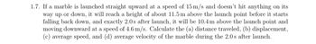 1.7. If a marble is launched straight upward at a speed of 15 m/s and doesn’t hit anything on its way up or down, it will reach a height of about 11.5 m above the launch point before it starts falling back down, and exactly 2.0 s after launch, it will be 10.4 m above the launch point and moving downward at a speed of 4.6 m/s. Calculate the (a) distance traveled, (b) displacement, (c) average speed, and (d) average velocity of the marble during the 2.0 s after launch.