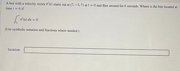 **Problem Statement**

A bee with a velocity vector \( \mathbf{r'}(t) \) starts out at \( (7, -3, 7) \) at \( t = 0 \) and flies around for 6 seconds. Where is the bee located at time \( t = 6 \) if

\[ \int_{0}^{6} \mathbf{r'}(u) \, du = 0 \]

(Use symbolic notation and fractions where needed.)

**Solution:**

Location: [Space for answer]