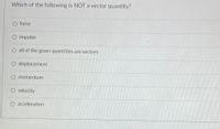 **Question:**

Which of the following is NOT a vector quantity?

- ○ force
- ○ impulse
- ○ all of the given quantities are vectors
- ○ displacement
- ○ momentum
- ○ velocity
- ○ acceleration