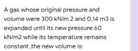 A gas whose original pressure and
volume were 300 kN/m 2 and 0.14 m3 is
expanded until its new pressure 60
kN/m2 while its temperature remains
constant ,the new volume is:
