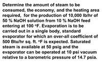 Determine the amount of steam to be
consumed, the economy, and the heating area
required, for the production of 10,000 Ib/hr of
50 % NaOH solution from 10 % NaOH feed
entering at 100 °F. Evaporation is to be
carried out in a single body, standard
evaporator for which an over-all coefficient of
500 Btu/hr sq. ft. °F is expected. Saturated
steam is available at 50 psig and the
evaporator can be operated at 10 psi vacuum
relative to a barometric pressure of 14.7 psia.
