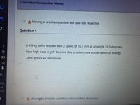 v Question Completion Status:
A Moving to another question will save this response.
Question 1
>
A 0.3-kg ball is thrown with a speed of 10.3 m/s at an angle 32.5 degrees.
How high does it go? To solve this problem, use conservation of energy
and ignore air resistance.
IG
A Moving to another question will save this response.
心) □
