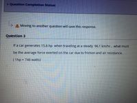 v Question Completion Status:
Moving to another question will save this response.
Question 3
If a car generates 15.6 hp when traveling at a steady 96.1 km/hr, what must
be the average force exerted on the car due to friction and air resistance,
(1hp 746 watts)
%3D
