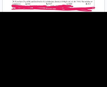 9. If you have 25 g of Br2 and dissolved in 1L cyclohexane, density is 0.9Kg/L (At. wt. Br= 79.9). The molality of
solution is:
a. 0.4
b. 0.17
c. 0.02
d. 0.3
-3 KO