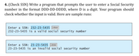 4. (Check SSN) Write a program that prompts the user to enter a Social Security
number in the format DDD-DD-DDDD, where D is a digit. Your program should
check whether the input is valid. Here are sample runs:
Enter a SSN: 232-23-5435 -Enter
232-23-5435 is a valid social security number
Enter a SSN: 23-23-5435
Enter
23-23-5435 is an invalid social security number
